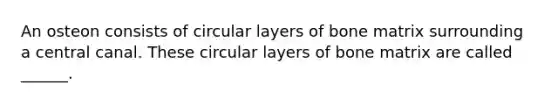 An osteon consists of circular layers of bone matrix surrounding a central canal. These circular layers of bone matrix are called ______.