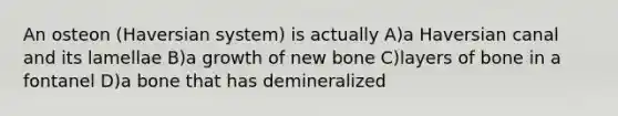 An osteon (Haversian system) is actually A)a Haversian canal and its lamellae B)a growth of new bone C)layers of bone in a fontanel D)a bone that has demineralized