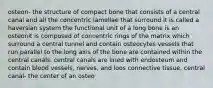 osteon- the structure of compact bone that consists of a central canal and all the concentric lamellae that surround it is called a haversian system the functional unit of a long bone is an osteonit is composed of concentric rings of the matrix which surround a central tunnel and contain osteocytes vessels that run parallel to the long axis of the bone are contained within the central canals. central canals are lined with endosteum and contain blood vessels, nerves, and loos connective tissue. central canal- the center of an osteo