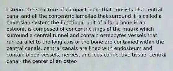 osteon- the structure of compact bone that consists of a central canal and all the concentric lamellae that surround it is called a haversian system the functional unit of a long bone is an osteonit is composed of concentric rings of the matrix which surround a central tunnel and contain osteocytes vessels that run parallel to the long axis of the bone are contained within the central canals. central canals are lined with endosteum and contain blood vessels, nerves, and loos connective tissue. central canal- the center of an osteo