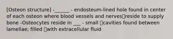 [Osteon structure] -______ - endosteum-lined hole found in center of each osteon where blood vessels and nervesreside to supply bone -Osteocytes reside in ___ - small cavities found between lamellae; filled with extracellular fluid