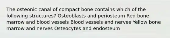 The osteonic canal of compact bone contains which of the following structures? Osteoblasts and periosteum Red bone marrow and blood vessels Blood vessels and nerves Yellow bone marrow and nerves Osteocytes and endosteum