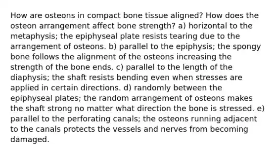 How are osteons in compact bone tissue aligned? How does the osteon arrangement affect bone strength? a) horizontal to the metaphysis; the epiphyseal plate resists tearing due to the arrangement of osteons. b) parallel to the epiphysis; the spongy bone follows the alignment of the osteons increasing the strength of the bone ends. c) parallel to the length of the diaphysis; the shaft resists bending even when stresses are applied in certain directions. d) randomly between the epiphyseal plates; the random arrangement of osteons makes the shaft strong no matter what direction the bone is stressed. e) parallel to the perforating canals; the osteons running adjacent to the canals protects the vessels and nerves from becoming damaged.