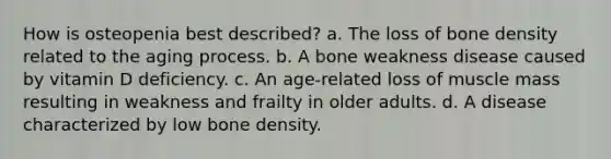 How is osteopenia best described? a. The loss of bone density related to the aging process. b. A bone weakness disease caused by vitamin D deficiency. c. An age-related loss of muscle mass resulting in weakness and frailty in older adults. d. A disease characterized by low bone density.