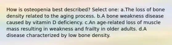 How is osteopenia best described? Select one: a.The loss of <a href='https://www.questionai.com/knowledge/k7mu0jrd1r-bone-density' class='anchor-knowledge'>bone density</a> related to the aging process. b.A bone weakness disease caused by vitamin D deficiency. c.An age-related loss of muscle mass resulting in weakness and frailty in older adults. d.A disease characterized by low bone density.