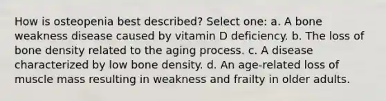 How is osteopenia best described? Select one: a. A bone weakness disease caused by vitamin D deficiency. b. The loss of bone density related to the aging process. c. A disease characterized by low bone density. d. An age-related loss of muscle mass resulting in weakness and frailty in older adults.