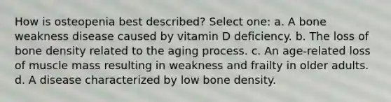 How is osteopenia best described? Select one: a. A bone weakness disease caused by vitamin D deficiency. b. The loss of bone density related to the aging process. c. An age-related loss of muscle mass resulting in weakness and frailty in older adults. d. A disease characterized by low bone density.