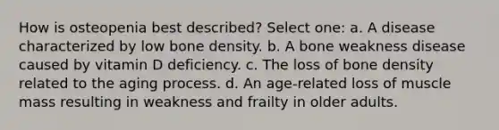 How is osteopenia best described? Select one: a. A disease characterized by low bone density. b. A bone weakness disease caused by vitamin D deficiency. c. The loss of bone density related to the aging process. d. An age-related loss of muscle mass resulting in weakness and frailty in older adults.