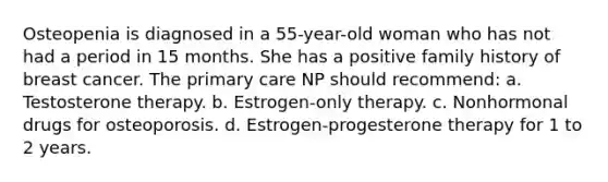 Osteopenia is diagnosed in a 55-year-old woman who has not had a period in 15 months. She has a positive family history of breast cancer. The primary care NP should recommend: a. Testosterone therapy. b. Estrogen-only therapy. c. Nonhormonal drugs for osteoporosis. d. Estrogen-progesterone therapy for 1 to 2 years.