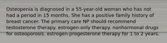 Osteopenia is diagnosed in a 55-year-old woman who has not had a period in 15 months. She has a positive family history of breast cancer. The primary care NP should recommend testosterone therapy. estrogen-only therapy. nonhormonal drugs for osteoporosis. estrogen-progesterone therapy for 1 to 2 years.