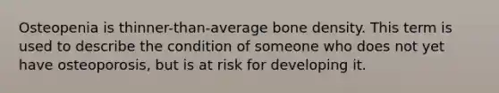 Osteopenia is thinner-than-average bone density. This term is used to describe the condition of someone who does not yet have osteoporosis, but is at risk for developing it.