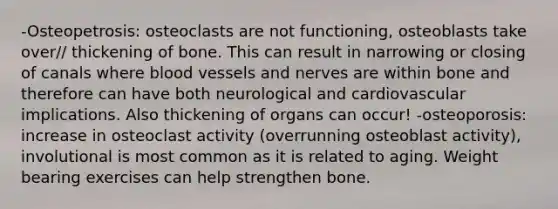 -Osteopetrosis: osteoclasts are not functioning, osteoblasts take over// thickening of bone. This can result in narrowing or closing of canals where blood vessels and nerves are within bone and therefore can have both neurological and cardiovascular implications. Also thickening of organs can occur! -osteoporosis: increase in osteoclast activity (overrunning osteoblast activity), involutional is most common as it is related to aging. Weight bearing exercises can help strengthen bone.