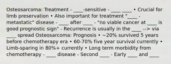 Osteosarcoma: Treatment - ____-sensitive - ____ ____ • Crucial for limb preservation • Also important for treatment "____ -metastatic" disease - ____ after ____ - "no viable cancer at ____ is good prognostic sign" - Recurrence is usually in the ____ --> via ____ spread Osteosarcoma: Prognosis • ~20% survived 5 years before chemotherapy era • 60-70% five year survival currently • Limb-sparing in 80%+ currently • Long term morbidity from chemotherapy - ____ disease - Second ____ - Early ____ and ____