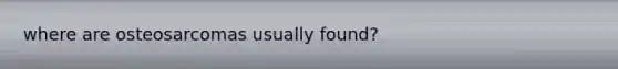 where are osteosarcomas usually found?