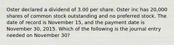 Oster declared a dividend of 3.00 per share. Oster inc has 20,000 shares of common stock outstanding and no preferred stock. The date of record is November 15, and the payment date is November 30, 2015. Which of the following is the journal entry needed on November 30?