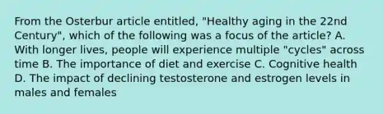 From the Osterbur article entitled, "Healthy aging in the 22nd Century", which of the following was a focus of the article? A. With longer lives, people will experience multiple "cycles" across time B. The importance of diet and exercise C. Cognitive health D. The impact of declining testosterone and estrogen levels in males and females