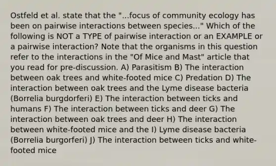 Ostfeld et al. state that the "...focus of community ecology has been on pairwise interactions between species..." Which of the following is NOT a TYPE of pairwise interaction or an EXAMPLE or a pairwise interaction? Note that the organisms in this question refer to the interactions in the "Of Mice and Mast" article that you read for pre-discussion. A) Parasitism B) The interaction between oak trees and white-footed mice C) Predation D) The interaction between oak trees and the Lyme disease bacteria (Borrelia burgdorferi) E) The interaction between ticks and humans F) The interaction between ticks and deer G) The interaction between oak trees and deer H) The interaction between white-footed mice and the I) Lyme disease bacteria (Borrelia burgorferi) J) The interaction between ticks and white-footed mice