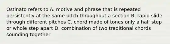 Ostinato refers to A. motive and phrase that is repeated persistently at the same pitch throughout a section B. rapid slide through different pitches C. chord made of tones only a half step or whole step apart D. combination of two traditional chords sounding together