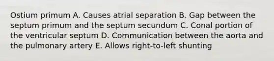 Ostium primum A. Causes atrial separation B. Gap between the septum primum and the septum secundum C. Conal portion of the ventricular septum D. Communication between the aorta and the pulmonary artery E. Allows right-to-left shunting