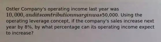 Ostler Company's operating income last year was 10,000, and its contribution margin was50,000. Using the operating leverage concept, if the company's sales increase next year by 8%, by what percentage can its operating income expect to increase?