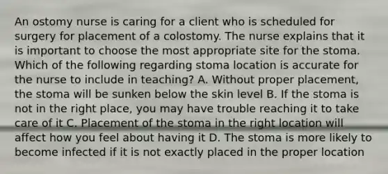 An ostomy nurse is caring for a client who is scheduled for surgery for placement of a colostomy. The nurse explains that it is important to choose the most appropriate site for the stoma. Which of the following regarding stoma location is accurate for the nurse to include in teaching? A. Without proper placement, the stoma will be sunken below the skin level B. If the stoma is not in the right place, you may have trouble reaching it to take care of it C. Placement of the stoma in the right location will affect how you feel about having it D. The stoma is more likely to become infected if it is not exactly placed in the proper location