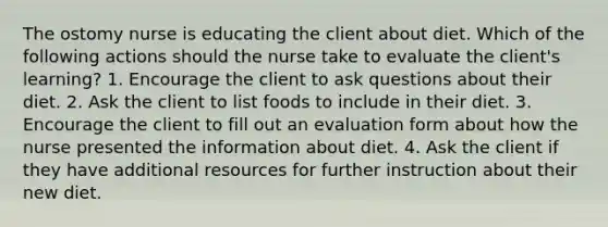 The ostomy nurse is educating the client about diet. Which of the following actions should the nurse take to evaluate the client's learning? 1. Encourage the client to ask questions about their diet. 2. Ask the client to list foods to include in their diet. 3. Encourage the client to fill out an evaluation form about how the nurse presented the information about diet. 4. Ask the client if they have additional resources for further instruction about their new diet.