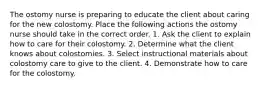 The ostomy nurse is preparing to educate the client about caring for the new colostomy. Place the following actions the ostomy nurse should take in the correct order. 1. Ask the client to explain how to care for their colostomy. 2. Determine what the client knows about colostomies. 3. Select instructional materials about colostomy care to give to the client. 4. Demonstrate how to care for the colostomy.