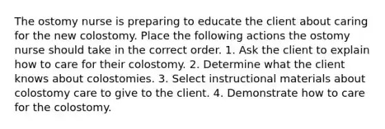 The ostomy nurse is preparing to educate the client about caring for the new colostomy. Place the following actions the ostomy nurse should take in the correct order. 1. Ask the client to explain how to care for their colostomy. 2. Determine what the client knows about colostomies. 3. Select instructional materials about colostomy care to give to the client. 4. Demonstrate how to care for the colostomy.