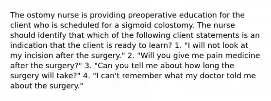 The ostomy nurse is providing preoperative education for the client who is scheduled for a sigmoid colostomy. The nurse should identify that which of the following client statements is an indication that the client is ready to learn? 1. "I will not look at my incision after the surgery." 2. "Will you give me pain medicine after the surgery?" 3. "Can you tell me about how long the surgery will take?" 4. "I can't remember what my doctor told me about the surgery."