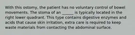 With this ostomy, the patient has no voluntary control of bowel movements. The stoma of an ______ is typically located in the right lower quadrant. This type contains digestive enzymes and acids that cause skin irritation, extra care is required to keep waste materials from contacting the abdominal surface.