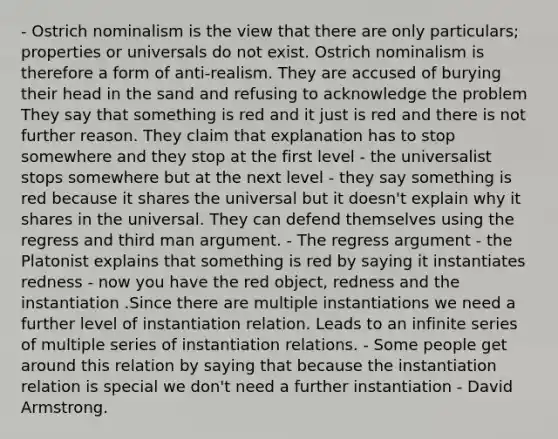 - Ostrich nominalism is the view that there are only particulars; properties or universals do not exist. Ostrich nominalism is therefore a form of anti-realism. They are accused of burying their head in the sand and refusing to acknowledge the problem They say that something is red and it just is red and there is not further reason. They claim that explanation has to stop somewhere and they stop at the first level - the universalist stops somewhere but at the next level - they say something is red because it shares the universal but it doesn't explain why it shares in the universal. They can defend themselves using the regress and third man argument. - The regress argument - the Platonist explains that something is red by saying it instantiates redness - now you have the red object, redness and the instantiation .Since there are multiple instantiations we need a further level of instantiation relation. Leads to an infinite series of multiple series of instantiation relations. - Some people get around this relation by saying that because the instantiation relation is special we don't need a further instantiation - David Armstrong.