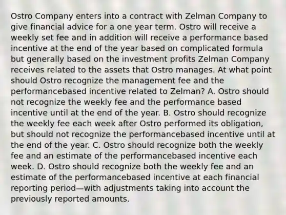 Ostro Company enters into a contract with Zelman Company to give financial advice for a one year term. Ostro will receive a weekly set fee and in addition will receive a performance based incentive at the end of the year based on complicated formula but generally based on the investment profits Zelman Company receives related to the assets that Ostro manages. At what point should Ostro recognize the management fee and the performancebased incentive related to Zelman? A. Ostro should not recognize the weekly fee and the performance based incentive until at the end of the year. B. Ostro should recognize the weekly fee each week after Ostro performed its obligation, but should not recognize the performancebased incentive until at the end of the year. C. Ostro should recognize both the weekly fee and an estimate of the performancebased incentive each week. D. Ostro should recognize both the weekly fee and an estimate of the performancebased incentive at each financial reporting period—with adjustments taking into account the previously reported amounts.