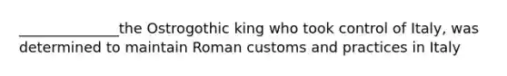 ______________the Ostrogothic king who took control of Italy, was determined to maintain Roman customs and practices in Italy