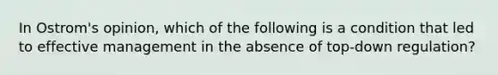 In Ostrom's opinion, which of the following is a condition that led to effective management in the absence of top-down regulation?