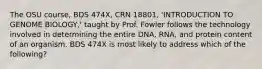 The OSU course, BDS 474X, CRN 18801, 'INTRODUCTION TO GENOME BIOLOGY,' taught by Prof. Fowler follows the technology involved in determining the entire DNA, RNA, and protein content of an organism. BDS 474X is most likely to address which of the following?