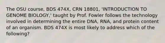 The OSU course, BDS 474X, CRN 18801, 'INTRODUCTION TO GENOME BIOLOGY,' taught by Prof. Fowler follows the technology involved in determining the entire DNA, RNA, and protein content of an organism. BDS 474X is most likely to address which of the following?