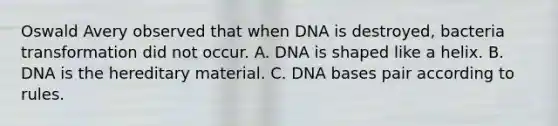 Oswald Avery observed that when DNA is destroyed, bacteria transformation did not occur. A. DNA is shaped like a helix. B. DNA is the hereditary material. C. DNA bases pair according to rules.