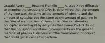 Oswald Avery ____ Rosalind Franklin ____ A. used X-ray diffraction to examine the structure of DNA B. determined that the amount of thymine was the same as the amount of adenine and the amount of cytosine was the same as the amount of guanine in the DNA of an organism. C. found that "the transforming principle" is destroyed by enzymes that cleave DNA D. found that the phosphorus-containing components are the genetic material of phages E. discovered "the transforming principle" that could genetically alter bacteria