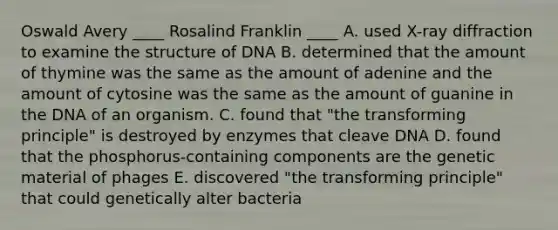 Oswald Avery ____ Rosalind Franklin ____ A. used X-ray diffraction to examine the structure of DNA B. determined that the amount of thymine was the same as the amount of adenine and the amount of cytosine was the same as the amount of guanine in the DNA of an organism. C. found that "the transforming principle" is destroyed by enzymes that cleave DNA D. found that the phosphorus-containing components are the genetic material of phages E. discovered "the transforming principle" that could genetically alter bacteria