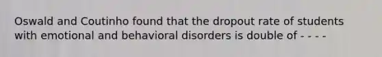 Oswald and Coutinho found that the dropout rate of students with emotional and behavioral disorders is double of - - - -