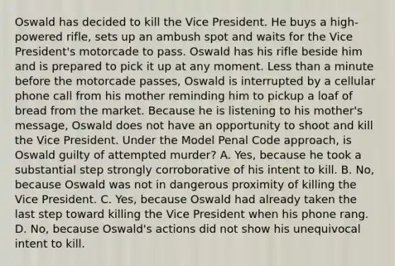 Oswald has decided to kill the Vice President. He buys a high-powered rifle, sets up an ambush spot and waits for the Vice President's motorcade to pass. Oswald has his rifle beside him and is prepared to pick it up at any moment. Less than a minute before the motorcade passes, Oswald is interrupted by a cellular phone call from his mother reminding him to pickup a loaf of bread from the market. Because he is listening to his mother's message, Oswald does not have an opportunity to shoot and kill the Vice President. Under the Model Penal Code approach, is Oswald guilty of attempted murder? A. Yes, because he took a substantial step strongly corroborative of his intent to kill. B. No, because Oswald was not in dangerous proximity of killing the Vice President. C. Yes, because Oswald had already taken the last step toward killing the Vice President when his phone rang. D. No, because Oswald's actions did not show his unequivocal intent to kill.