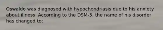 Oswaldo was diagnosed with hypochondriasis due to his anxiety about illness. According to the DSM-5, the name of his disorder has changed to: