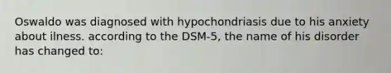 Oswaldo was diagnosed with hypochondriasis due to his anxiety about ilness. according to the DSM-5, the name of his disorder has changed to: