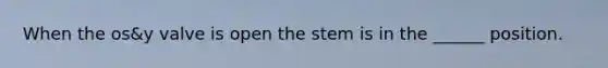 When the os&y valve is open the stem is in the ______ position.