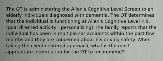 The OT is administering the Allen's Cognitive Level Screen to an elderly individuals diagnosed with dementia. The OT determines that the individual is functioning at Allen's Cognitive Level 4.8. (goal directed activity - personalizing).The family reports that the individual has been in multiple car accidents within the past few months and they are concerned about his driving safety. When taking the client centered approach, what is the most appropriate intervention for the OT to recommend?