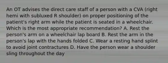 An OT advises the direct care staff of a person with a CVA (right hemi with subluxed R shoulder) on proper positioning of the patient's right arm while the patient is seated in a wheelchair. Which is the most appropriate recommendation? A. Rest the person's arm on a wheelchair lap board B. Rest the arm in the person's lap with the hands folded C. Wear a resting hand splint to avoid joint contractures D. Have the person wear a shoulder sling throughout the day