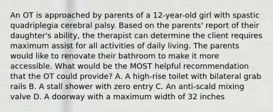 An OT is approached by parents of a 12-year-old girl with spastic quadriplegia cerebral palsy. Based on the parents' report of their daughter's ability, the therapist can determine the client requires maximum assist for all activities of daily living. The parents would like to renovate their bathroom to make it more accessible. What would be the MOST helpful recommendation that the OT could provide? A. A high-rise toilet with bilateral grab rails B. A stall shower with zero entry C. An anti-scald mixing valve D. A doorway with a maximum width of 32 inches