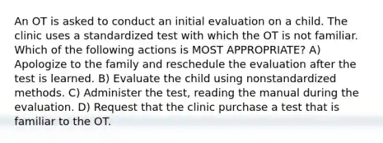 An OT is asked to conduct an initial evaluation on a child. The clinic uses a standardized test with which the OT is not familiar. Which of the following actions is MOST APPROPRIATE? A) Apologize to the family and reschedule the evaluation after the test is learned. B) Evaluate the child using nonstandardized methods. C) Administer the test, reading the manual during the evaluation. D) Request that the clinic purchase a test that is familiar to the OT.