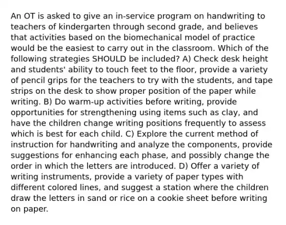 An OT is asked to give an in-service program on handwriting to teachers of kindergarten through second grade, and believes that activities based on the biomechanical model of practice would be the easiest to carry out in the classroom. Which of the following strategies SHOULD be included? A) Check desk height and students' ability to touch feet to the floor, provide a variety of pencil grips for the teachers to try with the students, and tape strips on the desk to show proper position of the paper while writing. B) Do warm-up activities before writing, provide opportunities for strengthening using items such as clay, and have the children change writing positions frequently to assess which is best for each child. C) Explore the current method of instruction for handwriting and analyze the components, provide suggestions for enhancing each phase, and possibly change the order in which the letters are introduced. D) Offer a variety of writing instruments, provide a variety of paper types with different colored lines, and suggest a station where the children draw the letters in sand or rice on a cookie sheet before writing on paper.