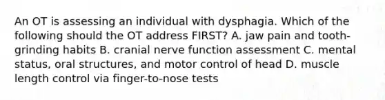 An OT is assessing an individual with dysphagia. Which of the following should the OT address FIRST? A. jaw pain and tooth-grinding habits B. cranial nerve function assessment C. mental status, oral structures, and motor control of head D. muscle length control via finger-to-nose tests